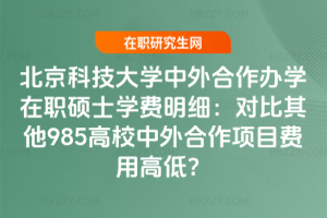 北京科技大學中外合作辦學在職碩士學費明細：對比其他985高校中外合作項目費用高低？