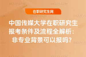 中國傳媒大學在職研究生報考條件及流程全解析:非專業背景可以報嗎?