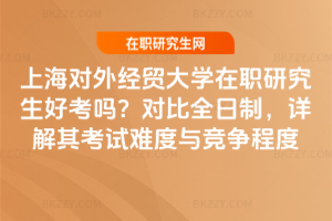 上海對外經貿大學在職研究生好考嗎?對比全日制,詳解其考試難度與競爭程度